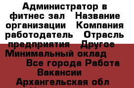 Администратор в фитнес-зал › Название организации ­ Компания-работодатель › Отрасль предприятия ­ Другое › Минимальный оклад ­ 25 000 - Все города Работа » Вакансии   . Архангельская обл.,Новодвинск г.